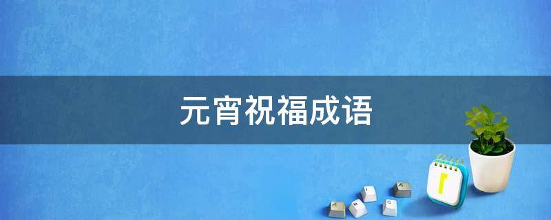 元宵祝福成语（元宵祝福成语有哪些）