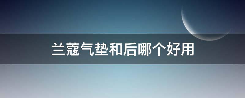 兰蔻气垫和后哪个好用（兰蔻气垫好用还是粉底液好用）