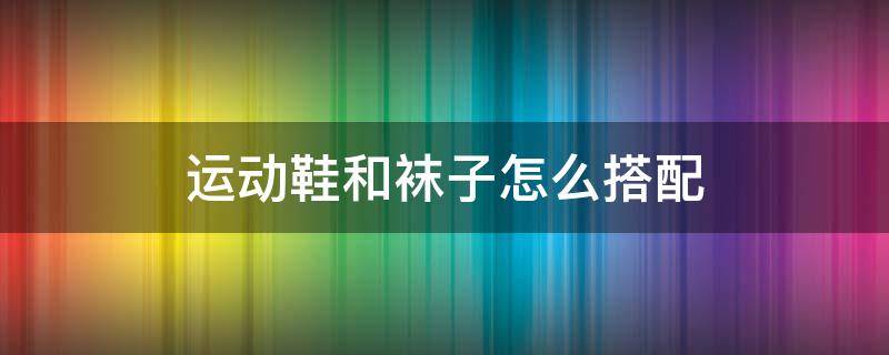 运动鞋和袜子怎么搭配 运动鞋和袜子怎么搭配衣服