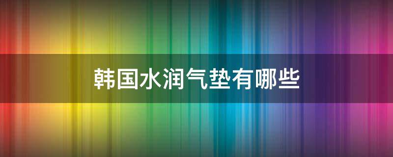 韩国水润气垫有哪些（韩国水润气垫有哪些品牌）