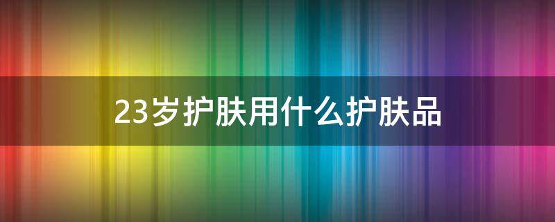 23岁护肤用什么护肤品（23岁护肤用什么护肤品比较好）
