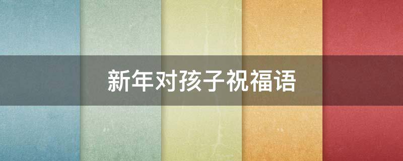 新年对孩子祝福语 新年对孩子祝福语大全 简短