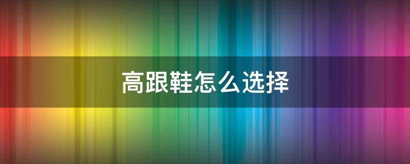 高跟鞋怎么选择（高跟鞋怎么选择尺码）