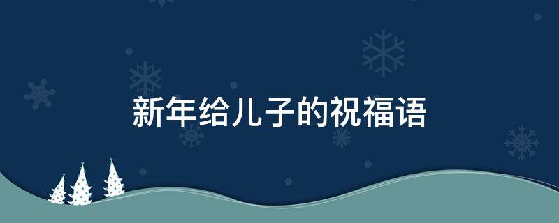 新年给儿子的祝福语 新年给儿子的祝福语简短四字