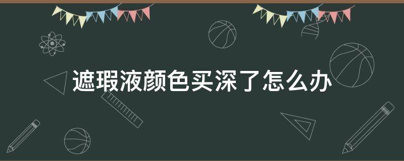 遮瑕液颜色买深了怎么办（遮瑕液买黑了怎么办）