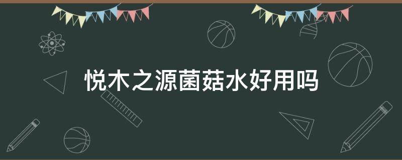 悦木之源菌菇水好用吗（悦木之源菌菇水好用吗知乎）