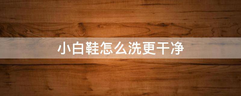 小白鞋怎么洗更干净（小白鞋怎么能洗的干净）