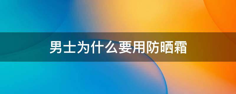 男士为什么要用防晒霜（男士为什么要用防晒霜涂抹）