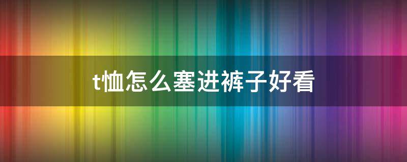 t恤怎么塞进裤子好看（t恤怎么塞裤子里）