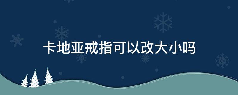 卡地亚戒指可以改大小吗（卡地亚戒指可以改大小吗图片）