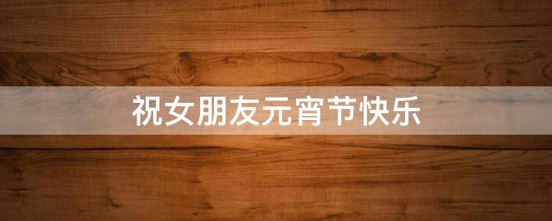 祝女朋友元宵节快乐 祝女朋友元宵节快乐的话