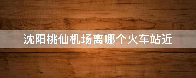 沈阳桃仙机场离哪个火车站近 沈阳桃仙机场离哪个火车站近