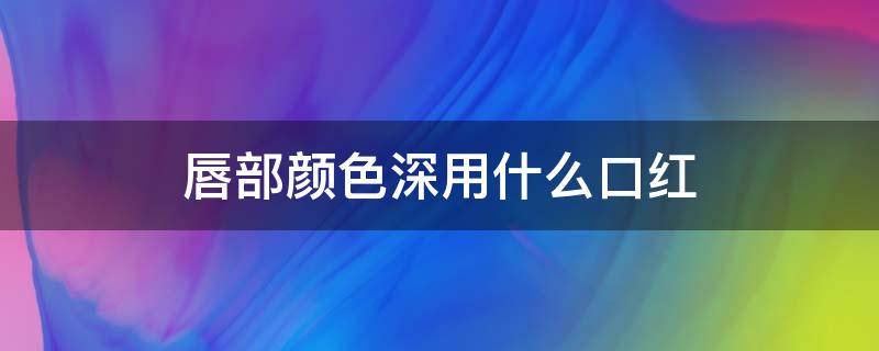 唇部颜色深用什么口红 唇部颜色深用什么口红比较好