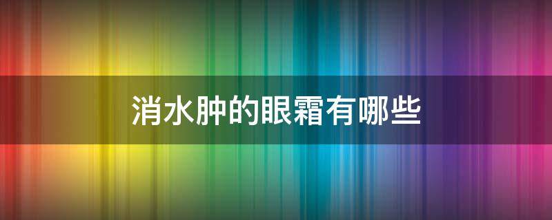 消水肿的眼霜有哪些（消水肿的眼霜有哪些牌子）