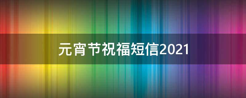 元宵节祝福短信2021（元宵节祝福短信2021版）