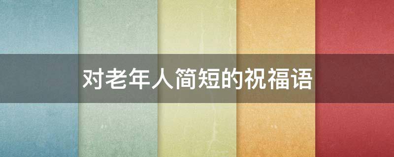 对老年人简短的祝福语 对老年人简短的祝福语大全