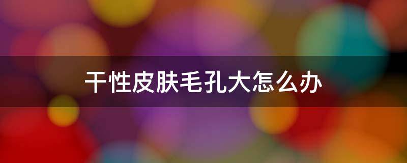 干性皮肤毛孔大怎么办（干性皮肤毛孔粗大是怎么回事）