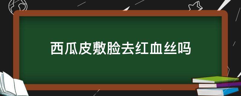 西瓜皮敷脸去红血丝吗（西瓜皮敷脸去红血丝吗有效果吗）
