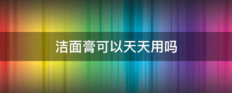 洁面膏可以天天用吗 洁面膏可以洗脸吗