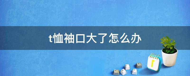 t恤袖口大了怎么办（t恤的袖口大了可以改小吗）