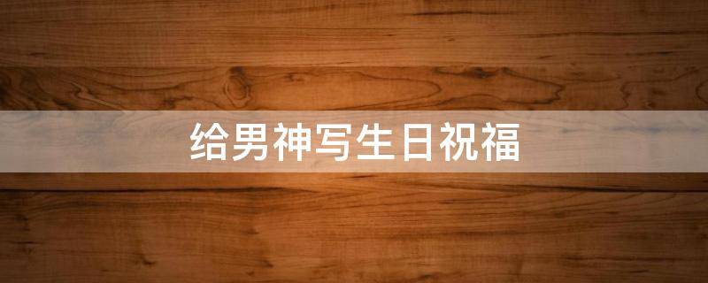 给男神写生日祝福 给男神写生日祝福语