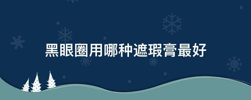 黑眼圈用哪种遮瑕膏最好 黑眼圈用什么遮瑕效果最好