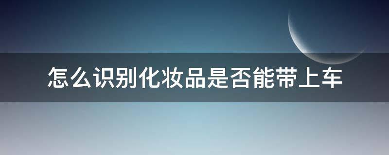 怎么识别化妆品是否能带上车（怎么才能知道化妆品能不能用）