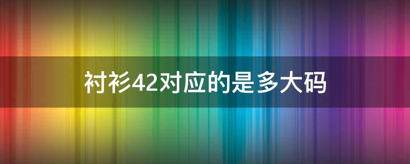 衬衫42对应的是多大码（衬衫42对应的是多大码的）