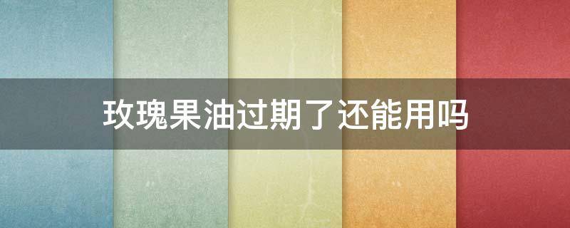 玫瑰果油过期了还能用吗（玫瑰果油过期了还能用吗百度）