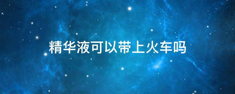精华液可以带上火车吗 精华液可以带上火车吗现在