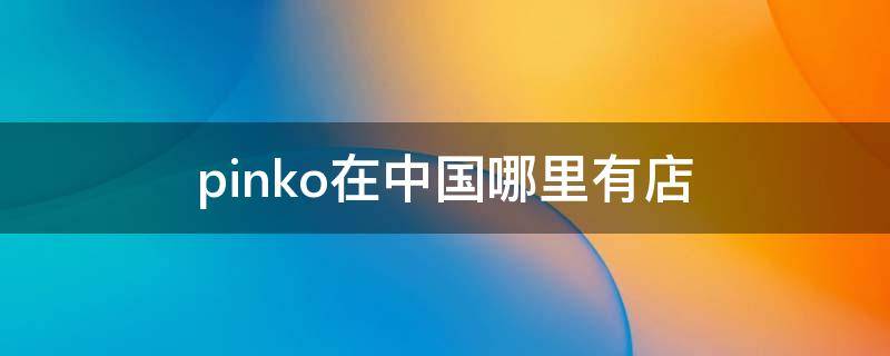 pinko在中国哪里有店（pinko中国门店）