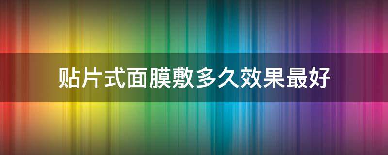 贴片式面膜敷多久效果最好（贴片式面膜敷多久效果最好用）