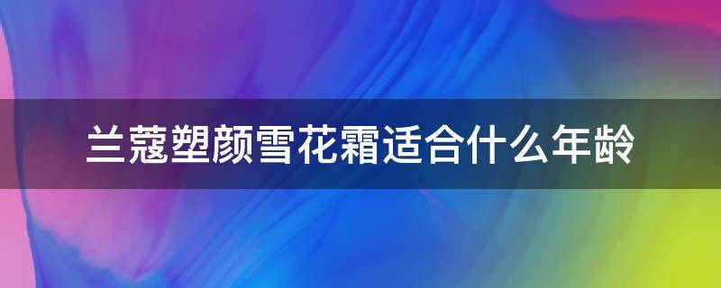 兰蔻塑颜雪花霜适合什么年龄（兰蔻塑颜雪花霜适合什么肤质）