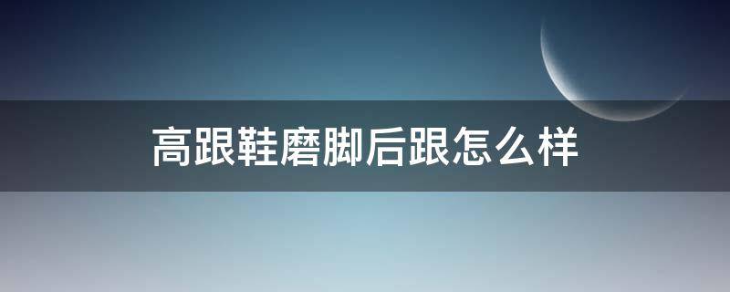 高跟鞋磨脚后跟怎么样（高跟鞋鞋跟磨脚）