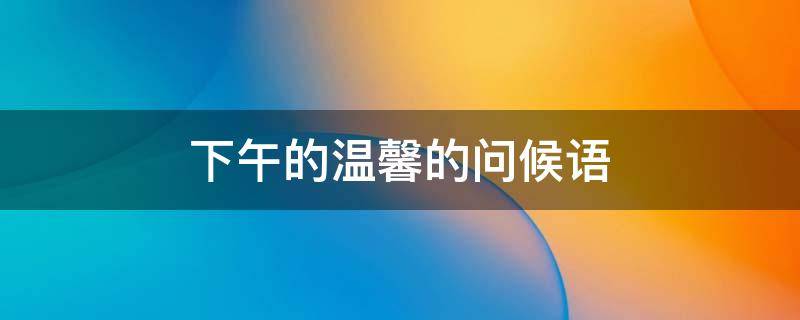 下午的温馨的问候语（下午的温馨的问候语给男朋友）