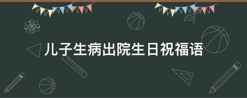 儿子生病出院生日祝福语（儿子出院的祝福语）