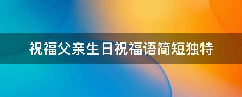 祝福父亲生日祝福语简短独特 祝福父亲生日的祝福语句
