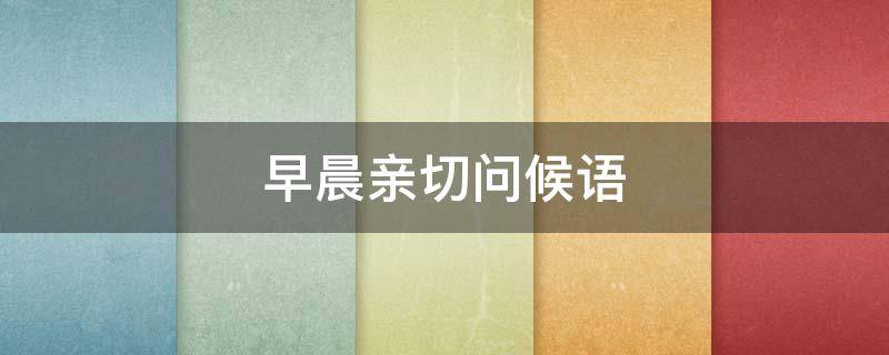早晨亲切问候语 早晨亲切问候语大全