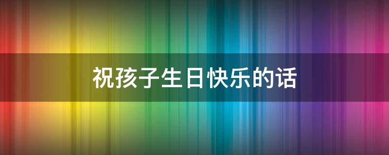 祝孩子生日快乐的话 祝孩子生日快乐的话有哪些