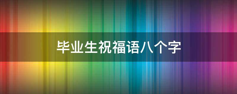 毕业生祝福语八个字 研究生毕业生祝福语八个字