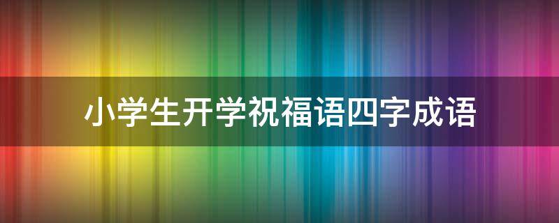 小学生开学祝福语四字成语（小学生开学祝福语四字成语大全）