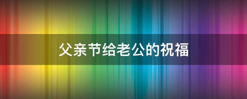 父亲节给老公的祝福（父亲节给老公的祝福语）