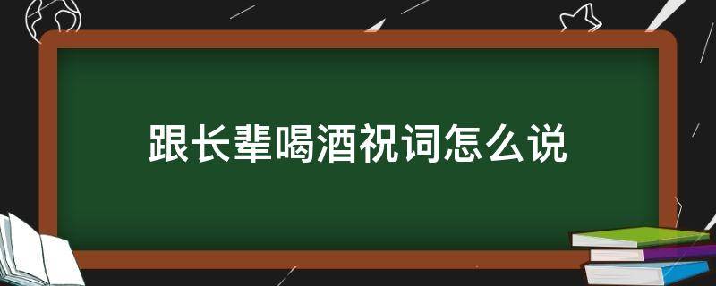 跟长辈喝酒祝词怎么说（跟长辈喝酒祝词怎么说呢）