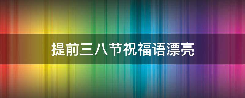 提前三八节祝福语漂亮 提前三八节日快乐的话