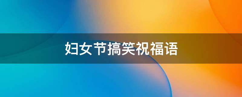 妇女节搞笑祝福语 妇女节搞笑祝福语句大全
