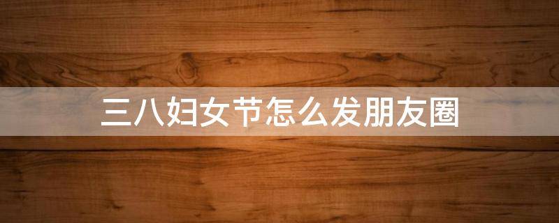 三八妇女节怎么发朋友圈 三八妇女节怎么发朋友圈图片