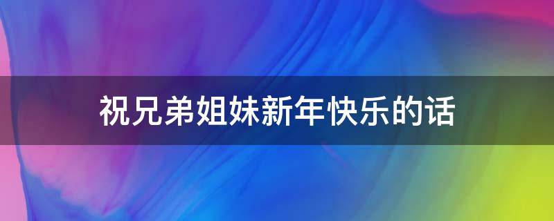 祝兄弟姐妹新年快乐的话（祝兄弟姐妹新年快乐的话语）