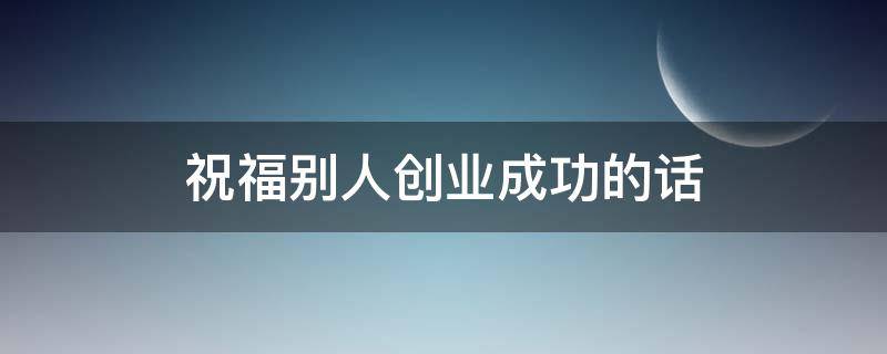 祝福别人创业成功的话 祝福别人创业成功的话怎么说