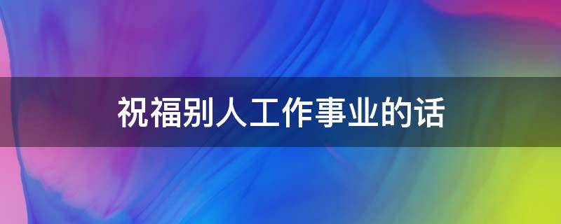 祝福别人工作事业的话（祝福别人工作事业的话简短）