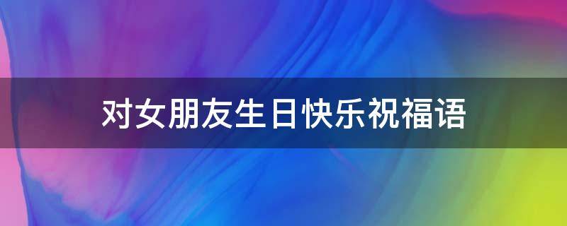 对女朋友生日快乐祝福语 对女朋友生日快乐祝福语暖心